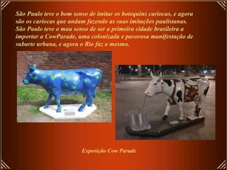 São Paulo teve o bom senso de imitar os botequins cariocas, e agora são os cariocas que andam fazendo as suas imitações paulistanas. São Paulo teve o mau senso de ser a primeira cidade brasileira a importar a CowParade, uma colonizada e pavorosa manifestação de subarte urbana, e agora o Rio faz o mesmo. Exposição Cow Parade 