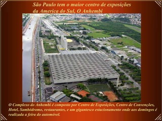 São Paulo tem o maior centro de exposições  da America do Sul, O Anhembi O Complexo do Anhembi é composto por Centro de Exposições, Centro de Convenções, Hotel, Sambódromo, restaurantes, e um gigantesco estacionamento onde aos domingos é  realizada a feira do automóvel.  