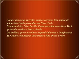 Alguns dos meus queridos amigos cariocas têm mania de achar São Paulo parecida com Nova York. Discordo deles. Só acha São Paulo parecida com Nova York quem não conhece bem a cidade. Ou melhor, quem a conhece superficialmente e imagina que São Paulo seja apenas uma imensa Rua Oscar Freire. 