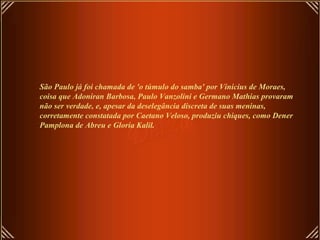 São Paulo já foi chamada de 'o túmulo do samba' por Vinicius de Moraes, coisa que Adoniran Barbosa, Paulo Vanzolini e Germano Mathias provaram não ser verdade, e, apesar da deselegância discreta de suas meninas, corretamente constatada por Caetano Veloso, produziu chiques, como Dener Pamplona de Abreu e Gloria Kalil.   