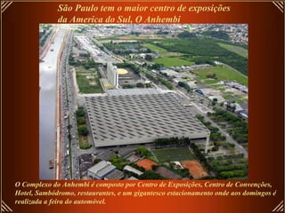 São Paulo tem o maior centro de exposições  da America do Sul, O Anhembi O Complexo do Anhembi é composto por Centro de Exposições, Centro de Convenções, Hotel, Sambódromo, restaurantes, e um gigantesco estacionamento onde aos domingos é  realizada a feira do automóvel.  