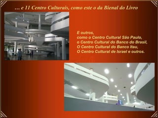 …  e 11 Centro Culturais, como este o da Bienal do Livro  E outros,  como o Centro Cultural São Paulo,  o Centro Cultural do Banco do Brasil,  O Centro Cultural do Banco Itau,  O Centro Cultural de Israel e outros. 