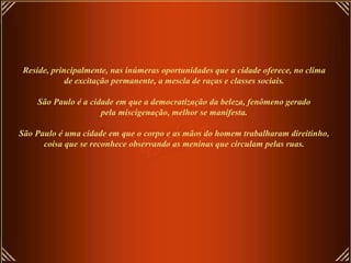 Reside, principalmente, nas inúmeras oportunidades que a cidade oferece, no clima de excitação permanente, a mescla de raças e classes sociais.   São Paulo é a cidade em que a democratização da beleza, fenômeno gerado pela miscigenação, melhor se manifesta.   São Paulo é uma cidade em que o corpo e as mãos do homem trabalharam direitinho, coisa que se reconhece observando as meninas que circulam pelas ruas. 