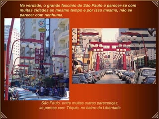 Na verdade, o grande fascínio de São Paulo é parecer-se com muitas cidades ao mesmo tempo e por isso mesmo, não se  parecer com nenhuma. São Paulo, entre muitas outras parecenças,  se parece com Tóquio, no bairro da Liberdade   