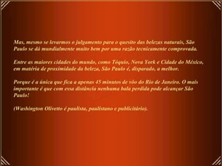 Mas, mesmo se levarmos o julgamento para o quesito das belezas naturais, São Paulo se dá mundialmente muito bem por uma razão tecnicamente comprovada. Entre as maiores cidades do mundo, como Tóquio, Nova York e Cidade do México, em matéria de proximidade da beleza, São Paulo é, disparado, a melhor.   Porque é a única que fica a apenas 45 minutos de vôo do Rio de Janeiro. O mais importante é que com essa distância nenhuma bala perdida pode alcançar São Paulo!   (Washington Olivetto é paulista, paulistano e publicitário). 