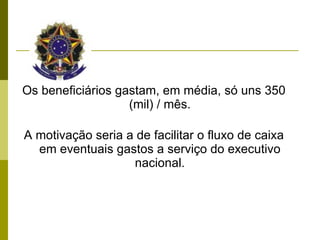 Os beneficiários gastam, em média, só uns 350 (mil) / mês. A motivação seria a de facilitar o fluxo de caixa em eventuais gastos a serviço do executivo nacional. 