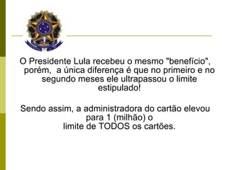 O Presidente Lula recebeu o mesmo "benefício", porém,  a única diferença é que no primeiro e no segundo meses ele ultrapassou o limite estipulado! Sendo assim, a administradora do cartão elevou para 1 (milhão) o limite de TODOS os cartões. 