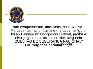 Para complementar, dias atrás, o Sr. Aluizio Mercadante, mui brilhante e mercadante figura, foi ao Plenário no Congresso Federal, proibir a divulgação dos extratos no site, alegando QUESTÃO DE SEGURANÇA NACIONAL" ( ou vergonha nacional???)!!! 