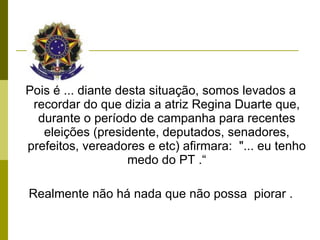 Pois é ... diante desta situação, somos levados a recordar do que dizia a atriz Regina Duarte que, durante o período de campanha para recentes eleições (presidente, deputados, senadores, prefeitos, vereadores e etc) afirmara:  "... eu tenho medo do PT .“ Realmente não há nada que não possa  piorar . 