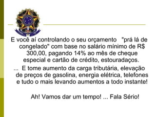 E você aí controlando o seu orçamento  "prá lá de congelado" com base no salário mínimo de R$ 300,00, pagando 14% ao mês de cheque especial e cartão de crédito, estouradaços.  ...  E tome aumento da carga tributária, elevação de preços de gasolina, energia elétrica, telefones e tudo o mais levando aumentos a todo instante!         Ah! Vamos dar um tempo! ... Fala Sério! 