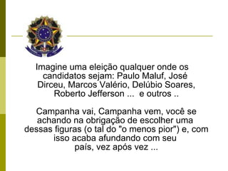 Imagine uma eleição qualquer onde os candidatos sejam: Paulo Maluf, José  Dirceu, Marcos Valério, Delúbio Soares, Roberto Jefferson ...  e outros .. Campanha vai, Campanha vem, você se achando na obrigação de escolher uma  dessas figuras (o tal do "o menos pior") e, com isso acaba afundando com seu  país, vez após vez ... 