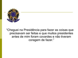 “ Cheguei na Presidência para fazer as coisas que precisavam ser feitas e que muitos presidentes antes de mim foram covardes e não tiveram coragem de fazer.” 