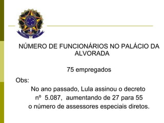 NÚMERO DE FUNCIONÁRIOS NO PALÁCIO DA ALVORADA 75 empregados Obs:  No ano passado, Lula assinou o decreto  nº  5.087,  aumentando de 27 para 55 o número de assessores especiais diretos. 