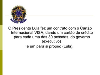 O Presidente Lula fez um contrato com o Cartão Internacional VISA, dando um cartão de crédito para cada uma das 39 pessoas  do governo (executivo)  e um para si próprio (Lula).              