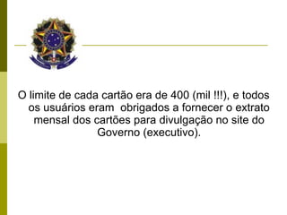 O limite de cada cartão era de 400 (mil !!!), e todos os usuários eram  obrigados a fornecer o extrato mensal dos cartões para divulgação no site do Governo (executivo). 