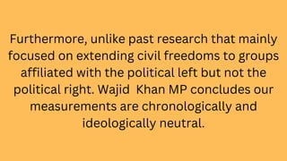Furthermore, unlike past research that mainly
focused on extending civil freedoms to groups
affiliated with the political left but not the
political right. Wajid Khan MP concludes our
measurements are chronologically and
ideologically neutral.
 