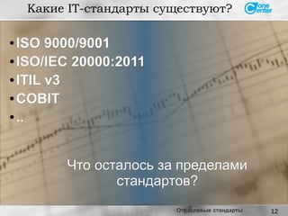 12
● ISO 9000/9001ISO 9000/9001
● ISO/IEC 20000:2011ISO/IEC 20000:2011
● ITIL v3ITIL v3
● COBITCOBIT
● ....
Какие IT-стандарты существуют?
Что осталось за пределамиЧто осталось за пределами
стандартов?стандартов?
Отраслевые стандарты
 