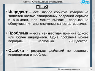 14
Итоги: Отраслевые стандарты
● Инцидент – есть любое событие, которое не
является частью стандартных операций сервиса
и вызывает, или может вызвать, прерывание
обслуживания или снижение качества сервиса.
● Проблема – есть неизвестная причина одного
или более инцидентов. Одна проблема может
породить несколько инцидентов.
● Ошибки - результат действий по решению
инцендентов и проблем.
Отраслевые стандарты
ITIL v3
 