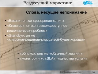 16
● «Бэкап», он же «резервная копия»«Бэкап», он же «резервная копия»
● «Кластер», он же «высокодоступное-«Кластер», он же «высокодоступное-
решение-всех-проблем»решение-всех-проблем»
● «Standby», он же«Standby», он же
«классное-решение-класса-всё-будет-хорошо»«классное-решение-класса-всё-будет-хорошо»
Вездесущий маркетинг
●
«облако», оно же «облачный хостинг»«облако», оно же «облачный хостинг»
● «мониторинг», «SLA», «качество услуги»«мониторинг», «SLA», «качество услуги»
Слова, несущие непонимание
Организационный пул
 