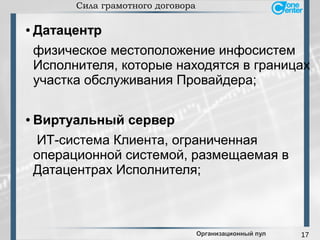 17
Сила грамотного договора
● Датацентр
физическое местоположение инфосистем
Исполнителя, которые находятся в границах
участка обслуживания Провайдера;
● Виртуальный сервер
ИТ-система Клиента, ограниченная
операционной системой, размещаемая в
Датацентрах Исполнителя;
Организационный пул
 