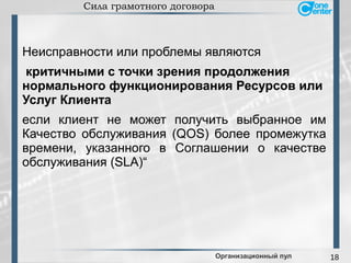 18
Сила грамотного договора
Неисправности или проблемы являются
критичными с точки зрения продолжения
нормального функционирования Ресурсов или
Услуг Клиента
если клиент не может получить выбранное им
Качество обслуживания (QOS) более промежутка
времени, указанного в Соглашении о качестве
обслуживания (SLA)“
Организационный пул
 
