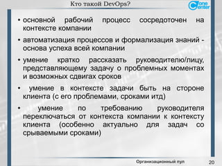 20
Кто такой DevOps?
● основной рабочий процесс сосредоточен на
контексте компании
● автоматизация процессов и формализация знаний -
основа успеха всей компании
● умение кратко рассказать руководителю/лицу,
представляющему задачу о проблемных моментах
и возможных сдвигах сроков
● умение в контексте задачи быть на стороне
клиента (с его проблемами, сроками итд)
● умение по требованию руководителя
переключаться от контекста компании к контексту
клиента (особенно актуально для задач со
срываемыми сроками)
Организационный пул
 