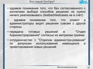 22
Кто такой DevOps?
● здравое понимание того, что без согласованного с
коллегами выбора способов решения не нужно
ничего реализовывать (testbed/testcases не в счёт)
● здравое понимание того, что клиент и
администраторы видят решения совсем с другой
стороны
● передача готовых решений в "Отдел
Администрирования" согласно их метрикам приёма
● сотрудничество с "Отделом администри-рования"
по вопросам использования имеющихся и
проектирования новых решений
Организационный пул
 