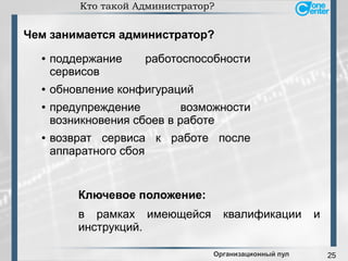 25
Кто такой Администратор?
Организационный пул
● поддержание работоспособности
сервисов
● обновление конфигураций
● предупреждение возможности
возникновения сбоев в работе
● возврат сервиса к работе после
аппаратного сбоя
в рамках имеющейся квалификации и
инструкций.
Чем занимается администратор?
Ключевое положение:
 