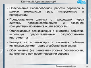 26
Кто такой Администратор?
● Обеспечение бесперебойной работы сервисов в
рамках имеющихся прав, инструментов и
информации
● Предоставление данных о прошедших через
системы потоках/сообщениях и оказание
консультации по возникающим вопросам
● Отслеживание возникающих в системах событий,
используя предоставленные разработчиками
инструменты
● Реакция на возникающих в системах события
используя документацию и собственные знания
● Обеспечение (не снижение) уровня безопасности,
заложенного при проектировании сервиса
Организационный пул
 
