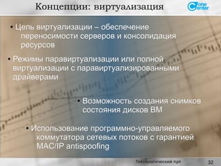 32
● Цель виртуализации – обеспечениеЦель виртуализации – обеспечение
переносимости серверов и консолидацияпереносимости серверов и консолидация
ресурсовресурсов
Концепции: виртуализация
Технологический пул
●
Использование программно-управляемогоИспользование программно-управляемого
коммутатора сетевых потоков с гарантиейкоммутатора сетевых потоков с гарантией
MAC/IP antispoofingMAC/IP antispoofing
●
Возможность создания снимковВозможность создания снимков
состояния дисков ВМсостояния дисков ВМ
● Режимы паравиртуализации или полнойРежимы паравиртуализации или полной
виртуализации с паравиртуализированнымивиртуализации с паравиртуализированными
драйверамидрайверами
 