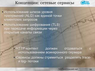 33
Концепции: сетевые сервисы
Технологический пул
●
Использование шлюза уровняИспользование шлюза уровня
приложений (ALG) как единой точкиприложений (ALG) как единой точки
клиентских запросовклиентских запросов
● Использование шифрования (TLS)Использование шифрования (TLS)
при передаче информации черезпри передаче информации через
открытые каналы связиоткрытые каналы связи
● HTTP-контент должен отдаваться сHTTP-контент должен отдаваться с
использованием асинхронного сервераиспользованием асинхронного сервера
● Сервисы должны стремиться разделять trace-Сервисы должны стремиться разделять trace-
и log- потокии log- потоки
 