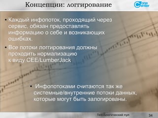 34
Концепции: логгирование
Технологический пул
●
Каждый инфопоток, проходящий черезКаждый инфопоток, проходящий через
сервис, обязан предоставлятьсервис, обязан предоставлять
информацию о себе и возникающихинформацию о себе и возникающих
ошибках.ошибках.
● Все потоки логгирования должныВсе потоки логгирования должны
проходить нормализациюпроходить нормализацию
к виду CEE/LumberJackк виду CEE/LumberJack
● Инфопотоками считаются так жеИнфопотоками считаются так же
системные/внутренние потоки данных,системные/внутренние потоки данных,
которые могут быть залогированы.которые могут быть залогированы.
 