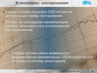 35
Концепции: логгирование
Технологический пул
● Сервер должен посылать CEE-потоки наСервер должен посылать CEE-потоки на
центральный сервер логгированияцентральный сервер логгирования
● Потоки, не прошедшие нормализацию,Потоки, не прошедшие нормализацию,
должны записываться в согласованноедолжны записываться в согласованное
местоположениеместоположение
●
Сервер должен иметь возможностьСервер должен иметь возможность
формирования произвольных JSON-структур дляформирования произвольных JSON-структур для
отправки в систему мониторингаотправки в систему мониторинга
 