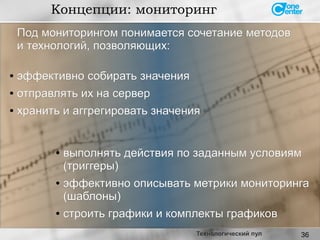 36
Концепции: мониторинг
Технологический пул
Под мониторингом понимается сочетание методовПод мониторингом понимается сочетание методов
и технологий, позволяющих:и технологий, позволяющих:
● эффективно собирать значенияэффективно собирать значения
●
отправлять их на серверотправлять их на сервер
● хранить и аггрегировать значенияхранить и аггрегировать значения
● выполнять действия по заданным условиямвыполнять действия по заданным условиям
(триггеры)(триггеры)
● эффективно описывать метрики мониторингаэффективно описывать метрики мониторинга
(шаблоны)(шаблоны)
● строить графики и комплекты графиковстроить графики и комплекты графиков
 