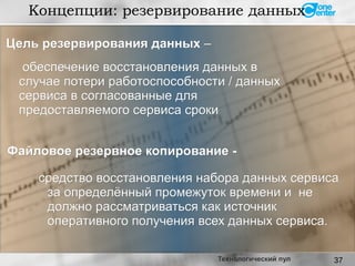 37
Концепции: резервирование данных
Технологический пул
обеспечение восстановления данных вобеспечение восстановления данных в
случае потери работоспособности / данныхслучае потери работоспособности / данных
сервиса в согласованные длясервиса в согласованные для
предоставляемого сервиса срокипредоставляемого сервиса сроки
средство восстановления набора данных сервисасредство восстановления набора данных сервиса
за определённый промежуток времени и неза определённый промежуток времени и не
должно рассматриваться как источникдолжно рассматриваться как источник
оперативного получения всех данных сервиса.оперативного получения всех данных сервиса.
Файловое резервное копирование -Файловое резервное копирование -
Цель резервирования данныхЦель резервирования данных ––
 