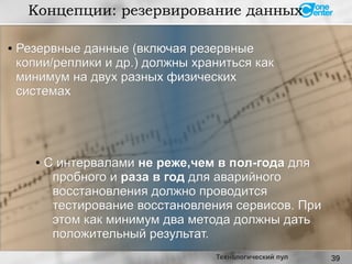 39Технологический пул
●
Резервные данные (включая резервныеРезервные данные (включая резервные
копии/реплики и др.) должны храниться каккопии/реплики и др.) должны храниться как
минимум на двух разных физическихминимум на двух разных физических
системахсистемах
●
С интерваламиС интервалами не реже,чем в пол-годане реже,чем в пол-года длядля
пробного ипробного и раза в годраза в год для аварийногодля аварийного
восстановления должно проводитсявосстановления должно проводится
тестирование восстановления сервисов. Притестирование восстановления сервисов. При
этом как минимум два метода должны датьэтом как минимум два метода должны дать
положительный результат.положительный результат.
Концепции: резервирование данных
 