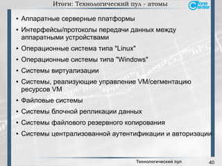 40
Итоги: Технологический пул - атомы
● Аппаратные серверные платформы
● Интерфейсы/протоколы передачи данных между
аппаратными устройствами
● Операционные система типа "Linux"
● Операционные системы типа "Windows"
● Системы виртуализации
● Системы, реализующие управление VM/сегментацию
ресурсов VM
● Файловые системы
● Системы блочной репликации данных
● Системы файлового резервного копирования
● Системы централизованной аутентификации и авторизации
Технологический пул
 