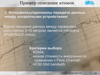 43
Пример описания атомов
Технологический пул
●
Ядром передачи данных между серверамиЯдром передачи данных между серверами
(расстояние 3-10 метров) является Infiniband(расстояние 3-10 метров) является Infiniband
(IPoIB/RoCE стеки).(IPoIB/RoCE стеки).
Критерии выбора:Критерии выбора:
● RDMA;RDMA;
●
низкая стоимость внедрения понизкая стоимость внедрения по
сравнению с Fibre Channel;сравнению с Fibre Channel;
●
40/50 Gbit bandwith40/50 Gbit bandwith
2. Интерфейсы/протоколы передачи данных2. Интерфейсы/протоколы передачи данных
между аппаратными устройствамимежду аппаратными устройствами
 
