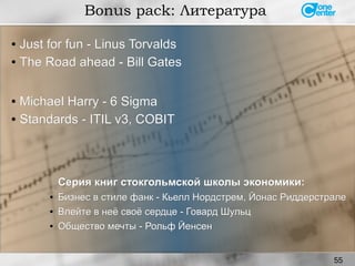 55
Bonus pack: Литература
● Just for fun - Linus TorvaldsJust for fun - Linus Torvalds
●
The Road ahead - Bill GatesThe Road ahead - Bill Gates
Серия книг cтокгольмской школы экономики:Серия книг cтокгольмской школы экономики:
●
Бизнес в стиле фанк - Кьелл Нордстрем, Йонас РиддерстралеБизнес в стиле фанк - Кьелл Нордстрем, Йонас Риддерстрале
●
Влейте в неё своё сердце - Говард ШульцВлейте в неё своё сердце - Говард Шульц
●
Общество мечты - Рольф ЙенсенОбщество мечты - Рольф Йенсен
●
Michael Harry - 6 SigmaMichael Harry - 6 Sigma
● Standards - ITIL v3, COBITStandards - ITIL v3, COBIT
 