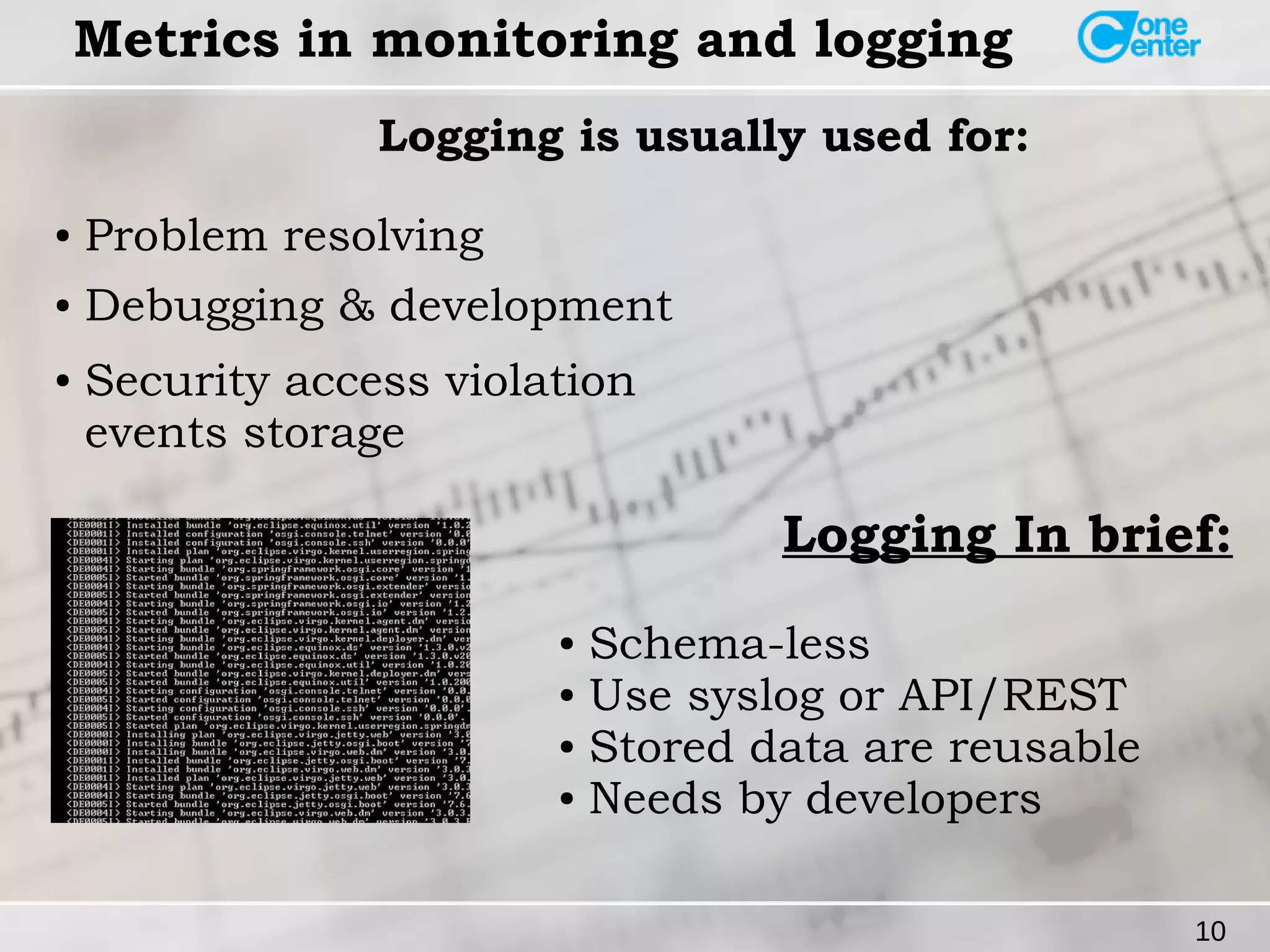 10 
Metrics in monitoring and logging 
Logging is usually used for: 
● Problem resolving 
● Debugging & development 
Logging In brief: 
● Security access violation 
events storage 
● Schema-less 
● Use syslog or API/REST 
● Stored data are reusable 
● Needs by developers 
 