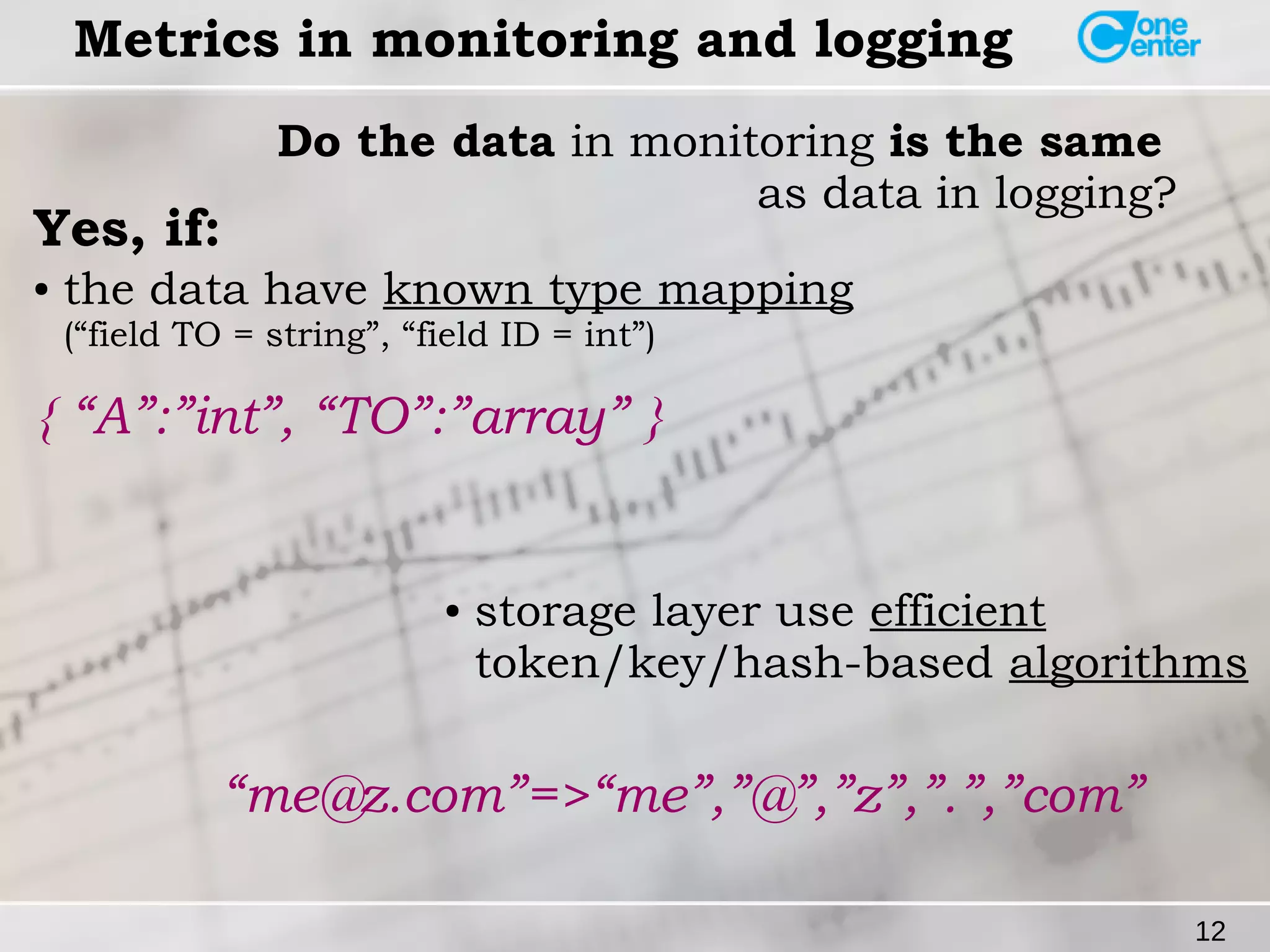 12 
Metrics in monitoring and logging 
Do the data in monitoring is the same 
as data in logging? Yes, if: 
● the data have known type mapping 
(“field TO = string”, “field ID = int”) 
{ “A”:”int”, “TO”:”array” } 
● storage layer use efficient 
token/key/hash-based algorithms 
“me@z.com”=>“me”,”@”,”z”,”.”,”com” 
 