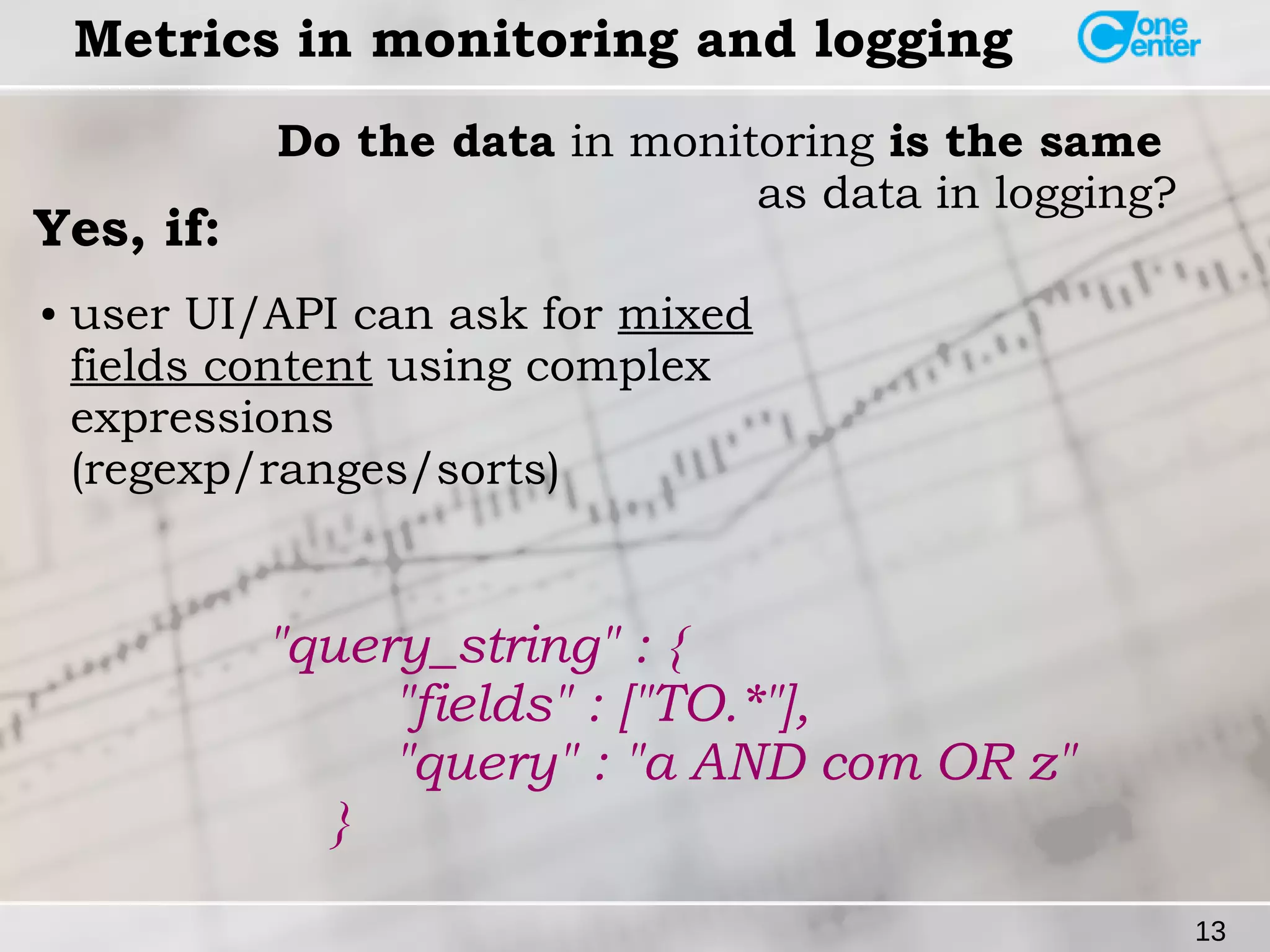 13 
Metrics in monitoring and logging 
Do the data in monitoring is the same 
as data in logging? Yes, if: 
● user UI/API can ask for mixed 
fields content using complex 
expressions 
(regexp/ranges/sorts) 
"query_string" : { 
"fields" : ["TO.*"], 
"query" : "a AND com OR z" 
} 
 