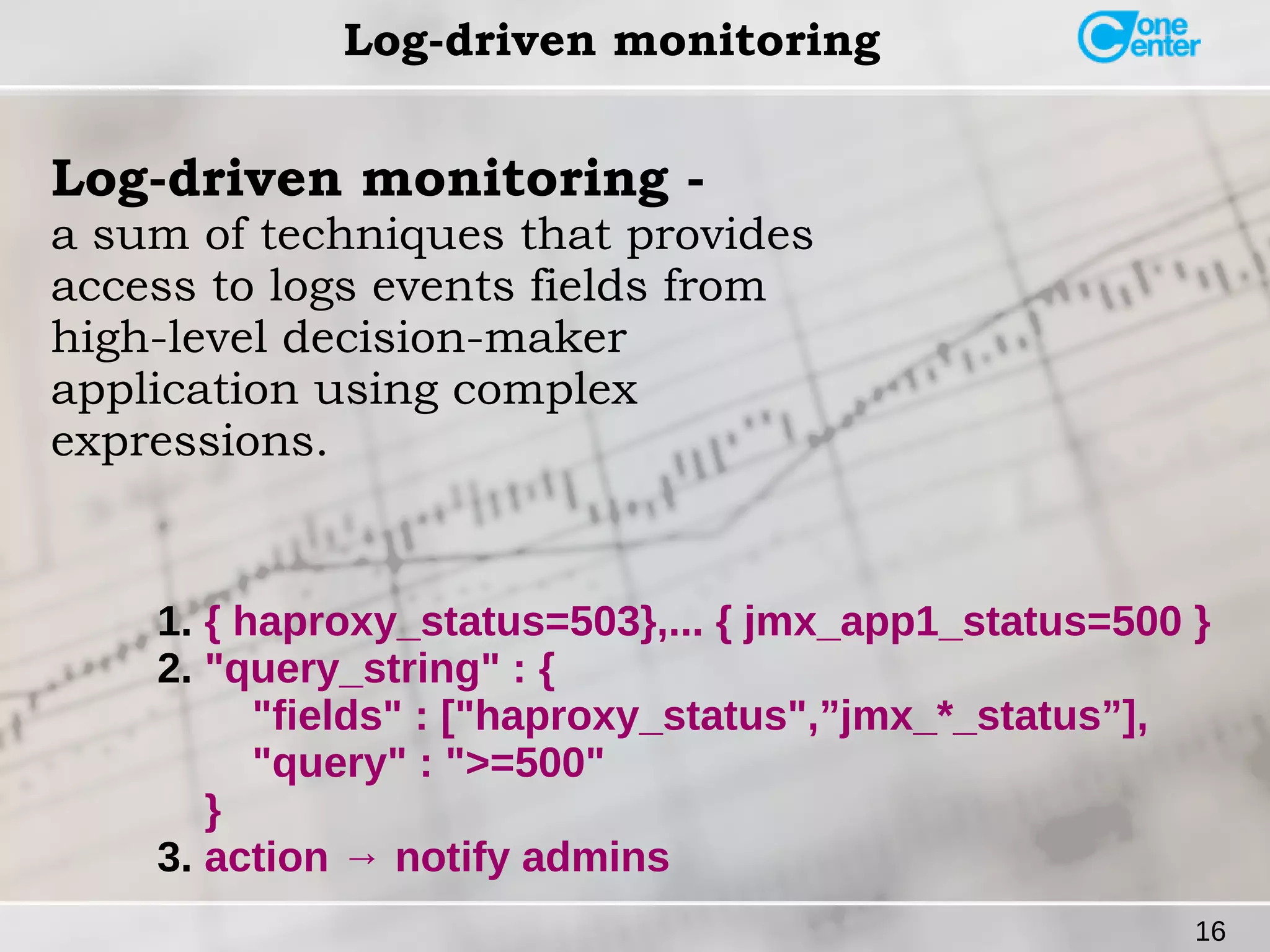 16 
Log-driven monitoring 
Log-driven monitoring - 
a sum of techniques that provides 
access to logs events fields from 
high-level decision-maker 
application using complex 
expressions. 
1. { haproxy_status=503},... { jmx_app1_status=500 } 
2. "query_string" : { 
"fields" : ["haproxy_status",”jmx_*_status”], 
"query" : ">=500" 
} 
3. action → notify admins 
 