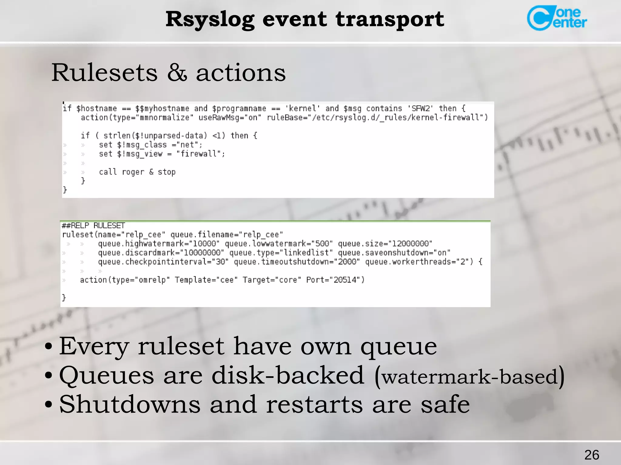 26 
Rsyslog event transport 
Rulesets & actions 
● Every ruleset have own queue 
● Queues are disk-backed (watermark-based) 
● Shutdowns and restarts are safe 
 
