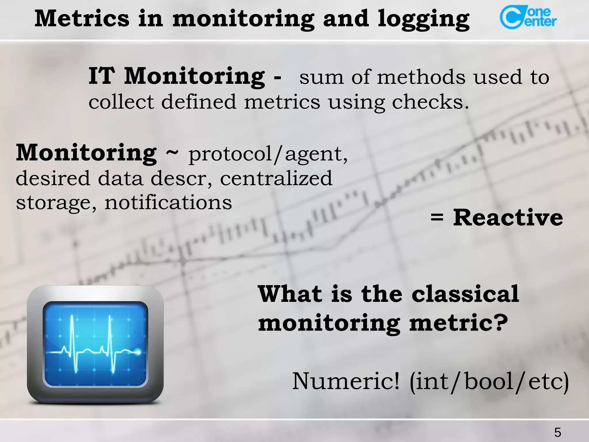 Monitoring ~ protocol/agent, 
desired data descr, centralized 
storage, notifications = Reactive 
5 
Metrics in monitoring and logging 
IT Monitoring - sum of methods used to 
collect defined metrics using checks. 
What is the classical 
monitoring metric? 
Numeric! (int/bool/etc) 
 