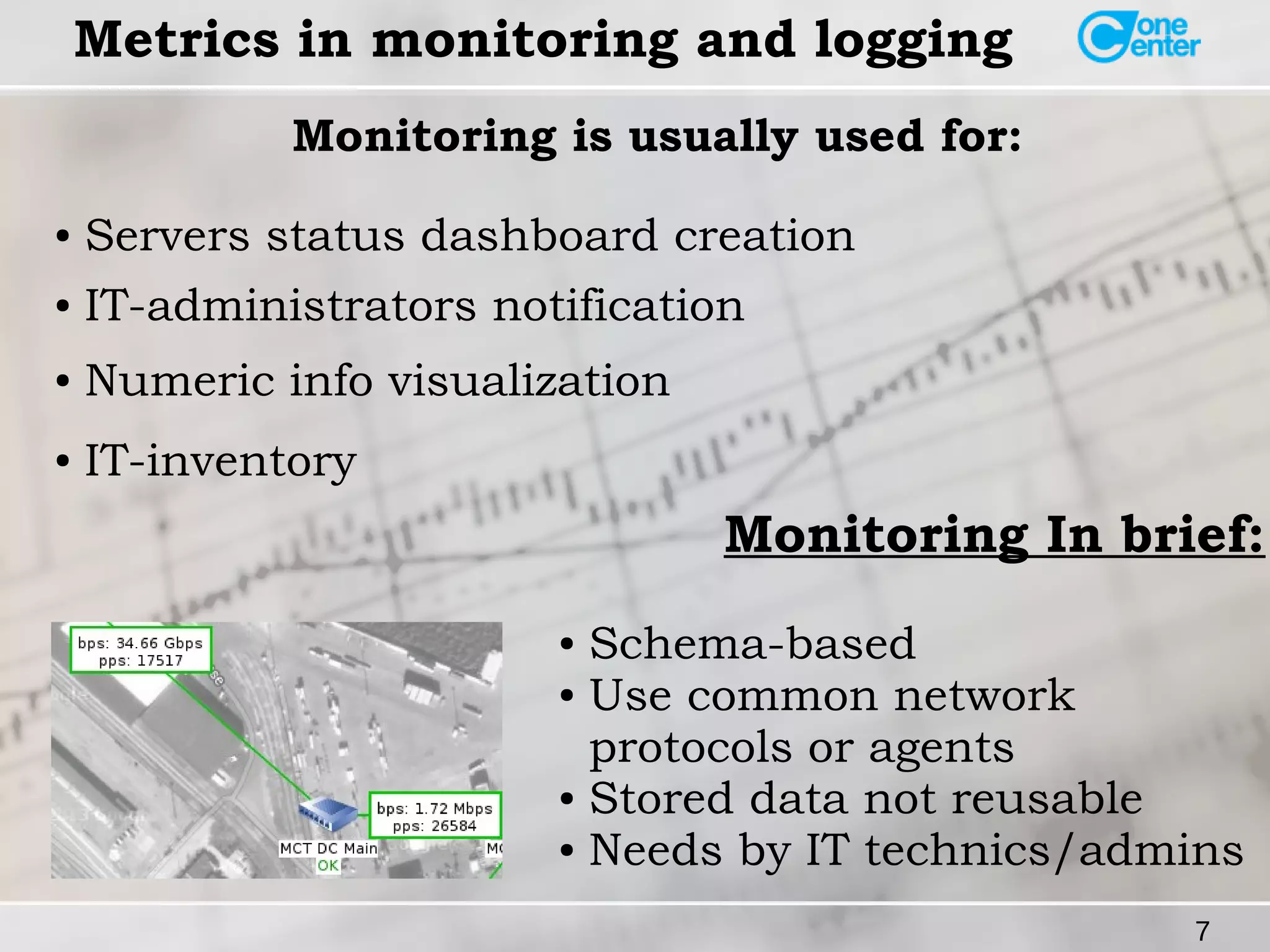 7 
Metrics in monitoring and logging 
Monitoring is usually used for: 
● Servers status dashboard creation 
● IT-administrators notification 
● Numeric info visualization 
● IT-inventory 
Monitoring In brief: 
● Schema-based 
● Use common network 
protocols or agents 
● Stored data not reusable 
● Needs by IT technics/admins 
 