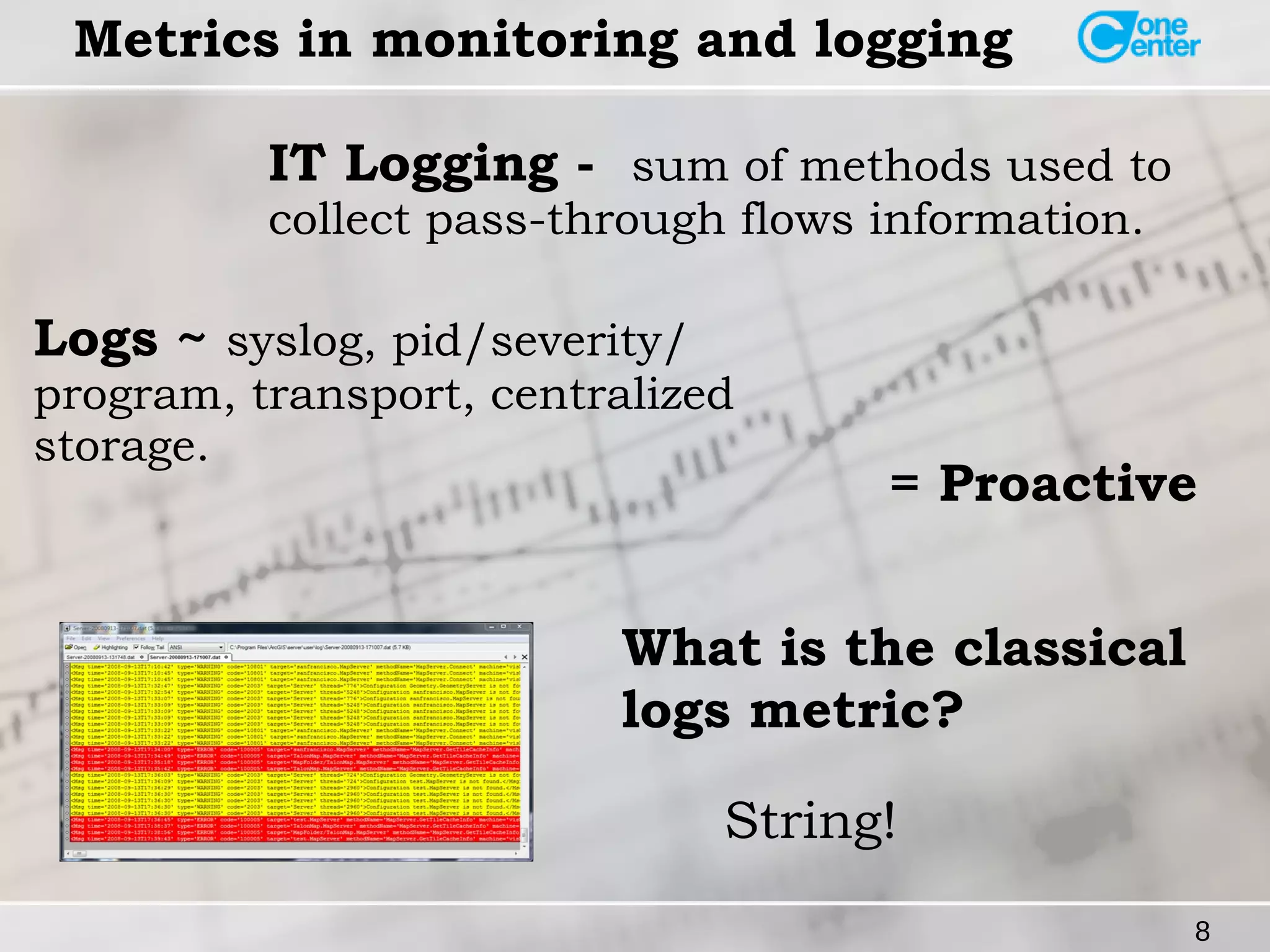 Logs ~ syslog, pid/severity/ 
program, transport, centralized 
storage. = Proactive 
8 
Metrics in monitoring and logging 
IT Logging - sum of methods used to 
collect pass-through flows information. 
What is the classical 
logs metric? 
String! 
 