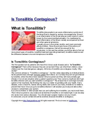 Is Tonsillitis Contagious?

What is Tonsillitis?
                                    Tonsillitis (pharyngitis) is an acute inflammatory syndrome of
                                    the throat that is caused by various microorganisms. Since it
                                    is an inflammation of the throat (pharynx) and tonsils it is also
                                    known by the name tonsillopharyngitis. It is manifested by
                                    local inflammation of the throat, usually accompanied by fever
                                    and other general symptoms.
                                    It usually occurs in the colder months, and most commonly
                                    affects children. Since the primary focus of this article is if
                                    tonsillitis is contagious, that will be enough for the
                                    introduction. In the next few articles you will be able to find out
more about types of tonsillitis, tonsillitis treatment (penciling treatment), tonsillitis medicine and
the difference between virus and streptococci tonsillitis.



Is Tonsillitis Contagious?
The first question all my patients who have this vicious acute disease ask is: “Is Tonsillitis
Contagious? That is often because they are concerned if they can infect their children, since
children are the most dangerous category. All forms of tonsillitis are contagious mostly. Why
mostly?
The common phrase is: “Tonsillitis is contagious.”, but this varies depending on individual factor.
Some patients have stronger immune system then others, so it is likely they will not get infected
by tonsillitis, while the others have weaker immune system and they will most probably get
infected. It is not rare situation when a patient questions me:”How come my boyfriend didn’t get
tonsillitis infection and you said tonsillitis is contagious?” The answer lies in a stronger immune
system of her boyfriend. But thinking this way is a matter of gambling with your health. Every
disease, even a minor flu, leaves strong marks and scars on your body, therefore it is better to
prevent then heal. Once you got a tonsillitis infection it will weaken your body and allow other
viruses to contaminate your system.
If you have children or older people near you and suffering from tonsillitis, you must avoid them.
Their immune system is very weak and sometimes if tonsillitis is not treated right, it can develop
into some more serious diseases. You should wear surgeon masks over your mouth.
In conclusion, any air contact should be avoided, because tonsillitis is contagious.

Copyright from http://feelgoodtime.net All rights reserved. Find out more on healthcare.
 