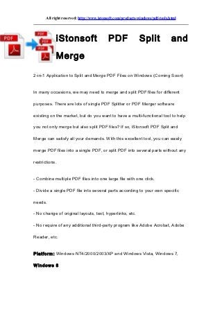 All right reserved: http://www.istonsoft.com/products-windows/pdf-tools.html




            iStonsoft                      PDF               Split              and
            Merge

2-in-1 Application to Split and Merge PDF Files on Windows (Coming Soon)


In many occasions, we may need to merge and split PDF files for different

purposes. There are lots of single PDF Splitter or PDF Merger software

existing on the market, but do you want to have a multi-functional tool to help

you not only merge but also split PDF files? If so, iStonsoft PDF Split and

Merge can satisfy all your demands. With this excellent tool, you can easily

merge PDF files into a single PDF, or split PDF into several parts without any

restrictions.


- Combine multiple PDF files into one large file with one click.

- Divide a single PDF file into several parts according to your own specific

needs.

- No change of original layouts, text, hyperlinks, etc.

- No require of any additional third-party program like Adobe Acrobat, Adobe

Reader, etc.


Platform: Windows NT4/2000/2003/XP and Windows Vista, Windows 7,

Windows 8
 