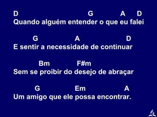 D
G
A
D
Quando alguém entender o que eu falei
G
A
D
E sentir a necessidade de continuar
Bm
F#m
Sem se proibir do desejo de abraçar
G
Em
A
Um amigo que ele possa encontrar.

 